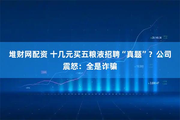 堆财网配资 十几元买五粮液招聘“真题”？公司震怒：全是诈骗