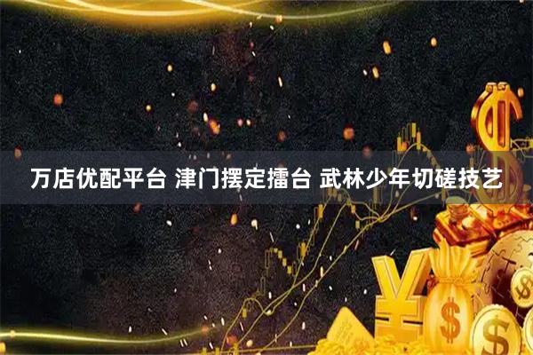 万店优配平台 津门摆定擂台 武林少年切磋技艺