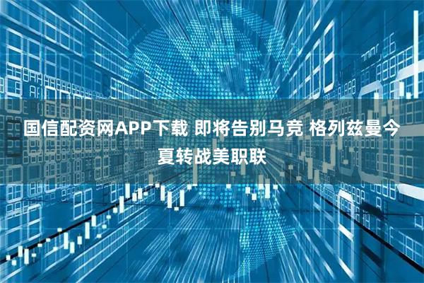 国信配资网APP下载 即将告别马竞 格列兹曼今夏转战美职联