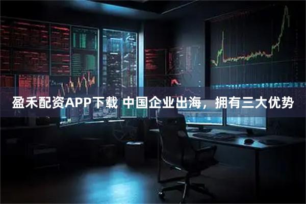 盈禾配资APP下载 中国企业出海,拥有三大优势