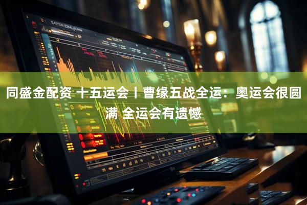 同盛金配资 十五运会丨曹缘五战全运:奥运会很圆满 全运会有遗憾