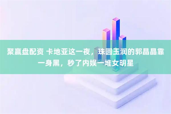聚赢盘配资 卡地亚这一夜,珠圆玉润的郭晶晶靠一身黑,秒了内娱一堆女明星