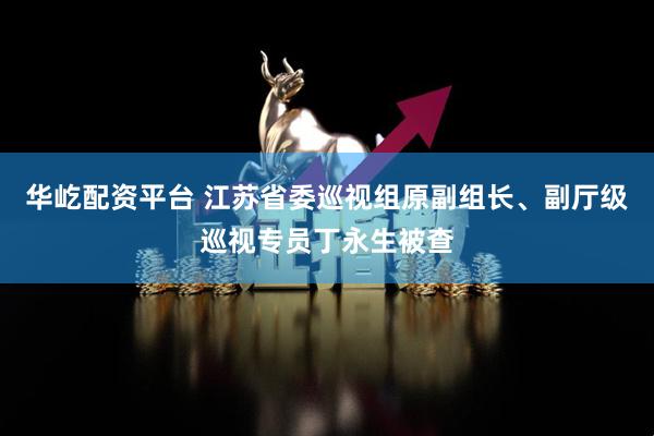 华屹配资平台 江苏省委巡视组原副组长、副厅级巡视专员丁永生被查