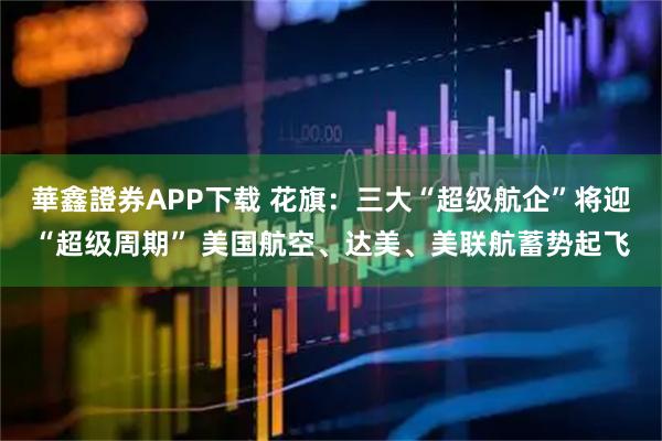 華鑫證券APP下载 花旗：三大“超级航企”将迎“超级周期” 美国航空、达美、美联航蓄势起飞