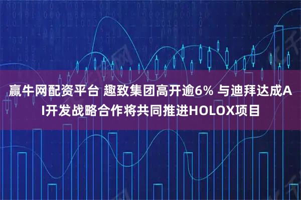 赢牛网配资平台 趣致集团高开逾6% 与迪拜达成AI开发战略合作将共同推进HOLOX项目