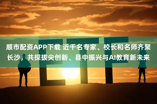 顺市配资APP下载 近千名专家、校长和名师齐聚长沙，共探拔尖创新、县中振兴与AI教育新未来