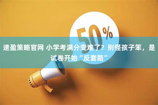 速盈策略官网 小学考满分变难了?别怪孩子笨,是试卷开始“反套路”