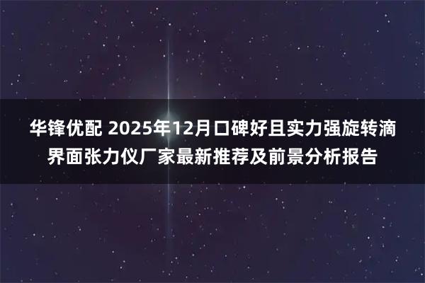 华锋优配 2025年12月口碑好且实力强旋转滴界面张力仪厂家最新推荐及前景分析报告
