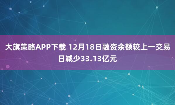 大旗策略APP下载 12月18日融资余额较上一交易日减少33.13亿元