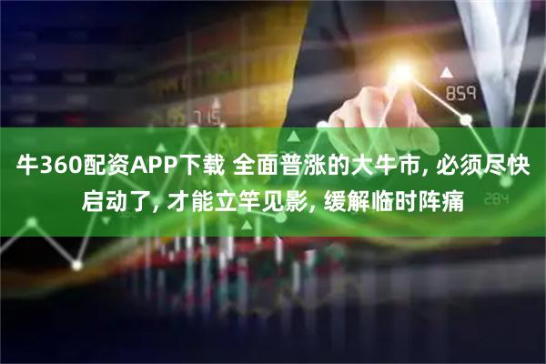 牛360配资APP下载 全面普涨的大牛市, 必须尽快启动了, 才能立竿见影, 缓解临时阵痛