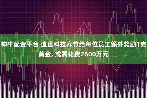 神牛配资平台 追觅科技春节给每位员工额外奖励1克黄金, 或需花费2600万元